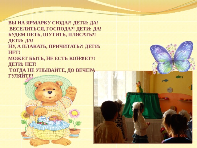 Вы на ярмарку сюда?! Дети: Да!  Веселиться, господа?! Дети: Да! Будем петь, шутить, плясать?! Дети: Да! Ну, а плакать, причитать?! Дети: Нет! Может быть, не есть конфет?! Дети: Нет!  Тогда не унывайте, до вечера гуляйте!  