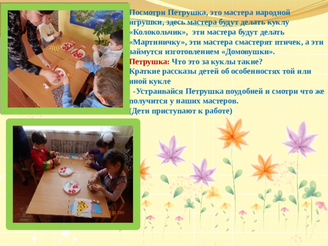 Посмотри Петрушка, это мастера народной игрушки, здесь мастера будут делать куклу «Колокольчик», эти мастера будут делать «Мартиничку», эти мастера смастерят птичек, а эти займутся изготовлением «Домовушки». Петрушка: Что это за куклы такие? Краткие рассказы детей об особенностях той или иной кукле  -Устраивайся Петрушка поудобней и смотри что же получится у наших мастеров. (Дети приступают к работе) 