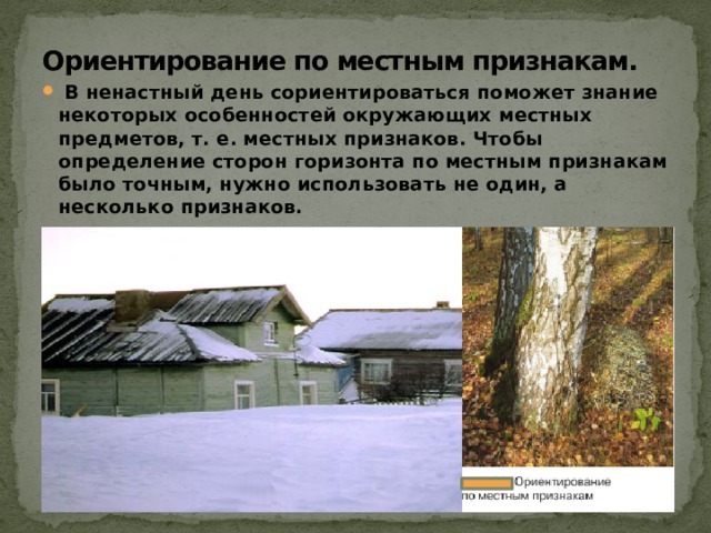 Ориентирование по местным признакам.    В ненастный день сориентироваться поможет знание некоторых особенностей окружающих местных предметов, т. е. местных признаков. Чтобы определение сторон горизонта по местным признакам было точным, нужно использовать не один, а несколько признаков. 