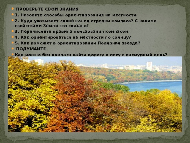  ПРОВЕРЬТЕ СВОИ ЗНАНИЯ 1. Назовите способы ориентирования на местности. 2. Куда указывает синий конец стрелки компаса? С какими свойствами Земли это связано? 3. Перечислите правила пользования компасом. 4. Как ориентироваться на местности по солнцу? 5. Как поможет в ориентировании Полярная звезда?  ПОДУМАЙТЕ Как можно без компаса найти дорогу в лесу в пасмурный день? 