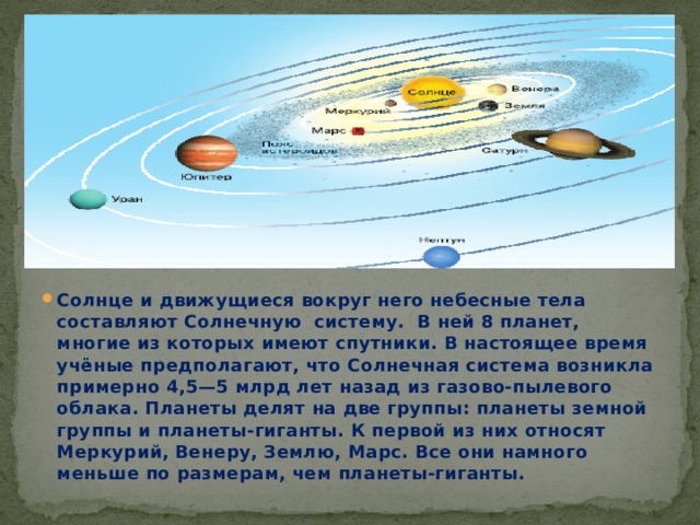 Солнце и движущиеся вокруг него небесные тела составляют Солнечную систему. В ней 8 планет, многие из которых имеют спутники. В настоящее время учёные предполагают, что Солнечная система возникла примерно 4,5—5 млрд лет назад из газово-пылевого облака. Планеты делят на две группы: планеты земной группы и планеты-гиганты. К первой из них относят Меркурий, Венеру, Землю, Марс. Все они намного меньше по размерам, чем планеты-гиганты. 