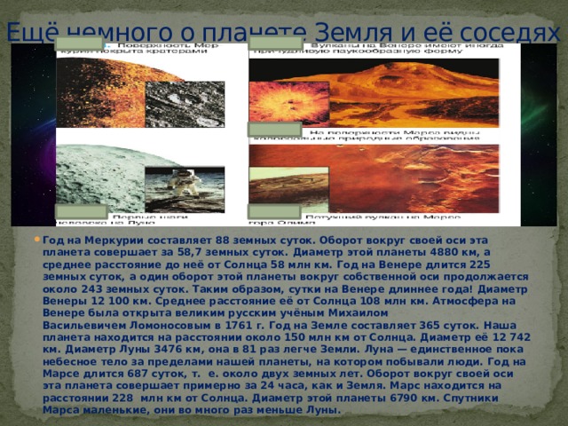 Ещё немного о планете Земля и её соседях   Год на Меркурии составляет 88 земных суток. Оборот вокруг своей оси эта планета совершает за 58,7 земных суток. Диаметр этой планеты 4880 км, а среднее расстояние до неё от Солнца 58 млн км. Год на Венере длится 225 земных суток, а один оборот этой планеты вокруг собственной оси продолжается около 243 земных суток. Таким образом, сутки на Венере длиннее года! Диаметр Венеры 12 100 км. Среднее расстояние её от Солнца 108 млн км. Атмосфера на Венере была открыта великим русским учёным Михаилом Васильевичем Ломоносовым в 1761 г. Год на Земле составляет 365 суток. Наша планета находится на расстоянии около 150 млн км от Солнца. Диаметр её 12 742 км. Диаметр Луны 3476 км, она в 81 раз легче Земли. Луна — единственное пока небесное тело за пределами нашей планеты, на котором побывали люди. Год на Марсе длится 687 суток, т.  е. около двух земных лет. Оборот вокруг своей оси эта планета совершает примерно за 24 часа, как и Земля. Марс находится на расстоянии 228  млн км от Солнца. Диаметр этой планеты 6790 км. Спутники Марса маленькие, они во много раз меньше Луны. 