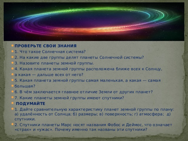 ПРОВЕРЬТЕ СВОИ ЗНАНИЯ 1. Что такое Солнечная система? 2. На какие две группы делят планеты Солнечной системы? 3. Назовите планеты земной группы. 4. Какая планета земной группы расположена ближе всех к Солнцу, а какая — дальше всех от него? 5. Какая планета земной группы самая маленькая, а какая — самая большая? 6. В чём заключается главное отличие Земли от других планет? 7. Какие планеты земной группы имеют спутники?  ПОДУМАЙТЕ 1. Дайте сравнительную характеристику планет земной группы по плану: а) удалённость от Солнца; б) размеры; в) поверхность; г) атмосфера; д) спутники. 2. Спутники планеты Марс носят названия Фобос и Деймос, что означает «страх» и «ужас». Почему именно так названы эти спутники? 