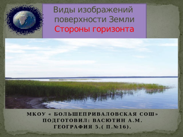 Виды изображений  поверхности Земли  Стороны горизонта   Мкоу « Большеприваловская СОШ» Подготовил: Васютин а.м. География 5.( П.№16). 