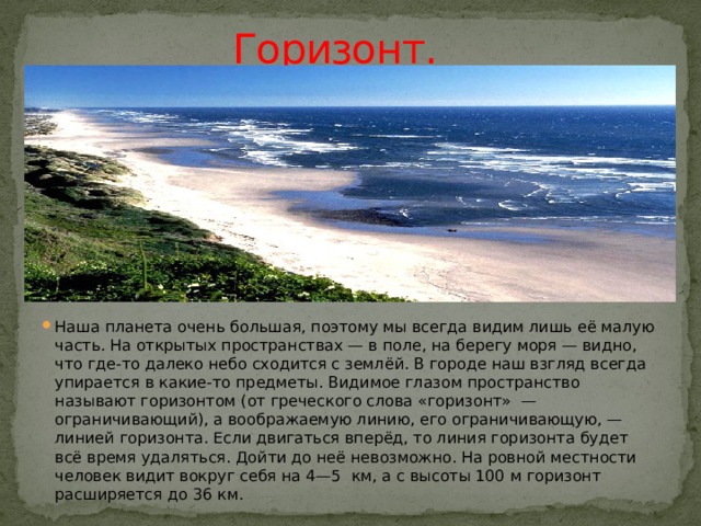   Горизонт. Наша планета очень большая, поэтому мы всегда видим лишь её малую часть. На открытых пространствах — в поле, на берегу моря — видно, что где-то далеко небо сходится с землёй. В городе наш взгляд всегда упирается в какие-то предметы. Видимое глазом пространство называют горизонтом (от греческого слова «горизонт»  — ограничивающий), а воображаемую линию, его ограничивающую, — линией горизонта. Если двигаться вперёд, то линия горизонта будет всё время удаляться. Дойти до неё невозможно. На ровной местности человек видит вокруг себя на 4—5  км, а с высоты 100 м горизонт расширяется до 36 км. 