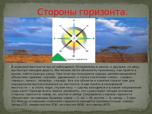  Стороны горизонта. В знакомой местности мы не заблудимся. Отправляясь в школу, к друзьям, на дачу, мы быстро находим дорогу. Мы можем легко объяснить приезжему, как пройти к музею, найти нужную улицу. При этом мы пользуемся хорошо запоминающимися объектами (домами, знаками, деревьями), а также понятиями «лево», «право», «вверх», «вниз», «вперёд», «назад». Все эти объекты и понятия служат нам для определения местоположения на местности. А как понять в незнакомой местности — в степи, море, глухом лесу — где мы находимся и в каком направлении надо идти? Прежде всего, важно запомнить, что существуют четыре основные стороны горизонта: север, юг, восток и запад. Сокращённо стороны горизонта обозначают заглавными буквами: север — С, юг — Ю, восток — В, запад — З (рис. 92).Между основными сторонами горизонта находятся промежуточные: северо-запад (СЗ), северо-восток (СВ), юго-восток (ЮВ), юго-запад (ЮЗ). 