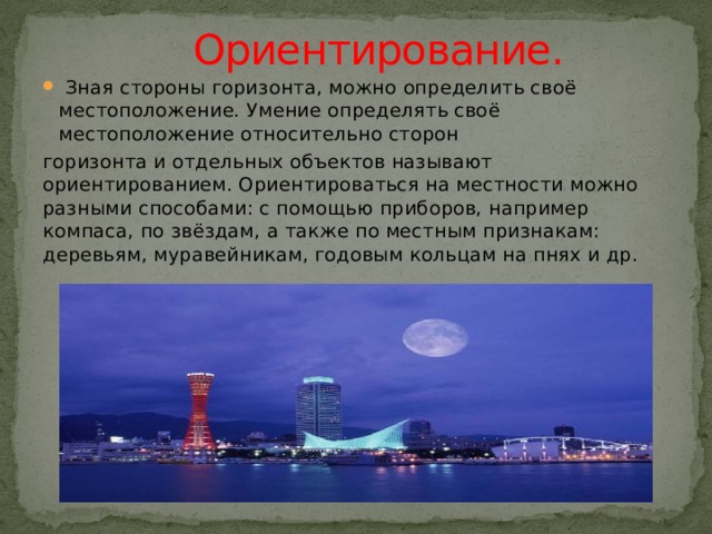    Ориентирование.  Зная стороны горизонта, можно определить своё местоположение. Умение определять своё местоположение относительно сторон горизонта и отдельных объектов называют ориентированием. Ориентироваться на местности можно разными способами: с помощью приборов, например компаса, по звёздам, а также по местным признакам: деревьям, муравейникам, годовым кольцам на пнях и др. 