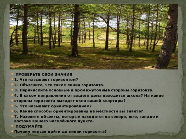  ПРОВЕРЬТЕ СВОИ ЗНАНИЯ 1. Что называют горизонтом? 2. Объясните, что такое линия горизонта. 3. Перечислите основные и промежуточные стороны горизонта. 4. В каком направлении от вашего дома находится школа? На какие стороны горизонта выходят окна вашей квартиры? 5. Что называют ориентированием? 6. Какие способы ориентирования на местности вы знаете? 7. Назовите объекты, которые находятся на севере, юге, западе и востоке вашего населённого пункта.  ПОДУМАЙТЕ Почему нельзя дойти до линии горизонта? 