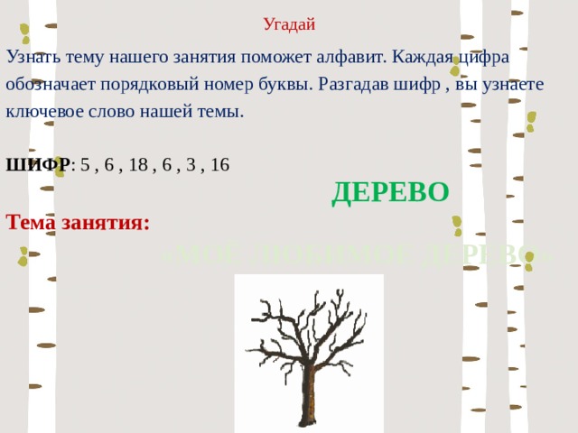 Угадай Узнать тему нашего занятия поможет алфавит. Каждая цифра обозначает порядковый номер буквы. Разгадав шифр , вы узнаете ключевое слово нашей темы. ШИФР : 5 , 6 , 18 , 6 , 3 , 16 Тема занятия: ДЕРЕВО «МОЁ ЛЮБИМОЕ ДЕРЕВО» 