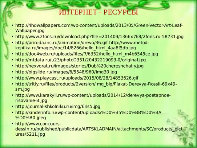 ИНТЕРНЕТ - РЕСУРСЫ http://4hdwallpapers.com/wp-content/uploads/2013/05/Green-Vector-Art-Leaf-Wallpaper.jpg http://www.2fons.ru/download.php?file=201409/1366x768/2fons.ru-58731.jpg http://priroda.inc.ru/animation/drevo/36.gif http://www.metod-kopilka.ru/images/doc/14/8266/hello_html_4aa8f5db.jpg http://doc4web.ru/uploads/files/7/6352/hello_html_m4b6545ce.jpg http://mtdata.ru/u23/photoD351/20432219093-0/original.jpg http://nexvorat.ru/images/stories/Dub%20chereshchatiy.jpg http://bigslide.ru/images/6/5548/960/img30.jpg http://www.playcast.ru/uploads/2015/08/28/14853626.gif http://tritiy.ru/files/products/2version/img_big/Plakat-Derevya-Rossii-69x49-sm.jpg http://www.karakyli.ru/wp-content/uploads/2014/12/derevya-poetapnoe-risovanie-8.jpg http://journal-shkolniku.ru/img/6ris5.jpg http://kinderinfo.ru/wp-content/uploads/%D0%B5%D0%BB%D0%BA%D0%B0.jpeg http://www.concours-dessin.ru/published/publicdata/ARTSKLADMAIN/attachments/SC/products_pictures/5211.jpg 