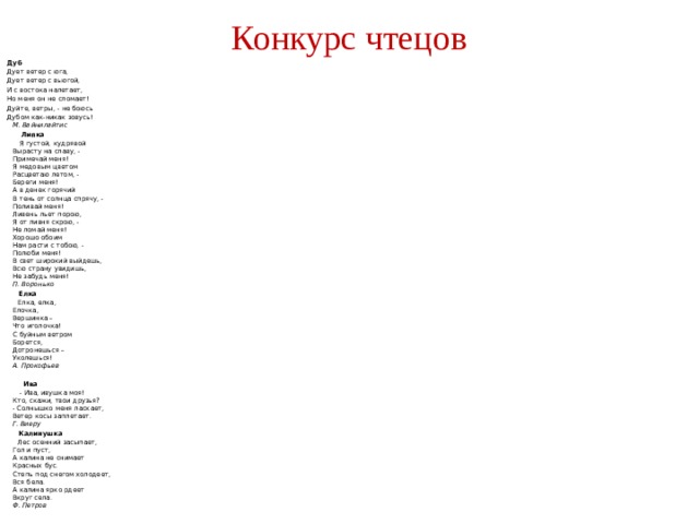 Конкурс чтецов Дуб Дует ветер с юга, Дует ветер с вьюгой, И с востока налетает, Но меня он не сломает! Дуйте, ветры, - не боюсь Дубом как-никак зовусь!  М. Вайнилайтис  Липка  Я густой, кудрявой  Вырасту на славу, -  Примечай меня!  Я медовым цветом  Расцветаю летом, -  Береги меня!  А в денек горячий  В тень от солнца спрячу, -  Поливай меня!  Ливень льет порою,  Я от ливня скрою, -  Не ломай меня!  Хорошо обоим  Нам расти с тобою, -  Полюби меня!  В свет широкий выйдешь,   Всю страну увидишь,  Не забудь меня!  П. Воронько  Елка  Елка, елка,  Елочка,  Вершинка –  Что иголочка!  С буйным ветром  Борется,  Дотронешься –  Уколешься!  А. Прокофьев   Ива  - Ива, ивушка моя!  Кто, скажи, твои друзья?  - Солнышко меня ласкает,  Ветер косы заплетает.  Г. Виеру  Калинушка  Лес осенний засыпает,  Гол и пуст,  А калина не снимает  Красных бус.  Степь под снегом холодеет,  Вся бела.  А калина ярко рдеет  Вкруг села.  Ф. Петров 