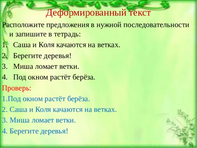 Деформированный текст Расположите предложения в нужной последовательности и запишите в тетрадь: Саша и Коля качаются на ветках. Берегите деревья! Миша ломает ветки. Под окном растёт берёза. Проверь: 1.Под окном растёт берёза. 2. Саша и Коля качаются на ветках. 3. Миша ломает ветки. 4. Берегите деревья! 