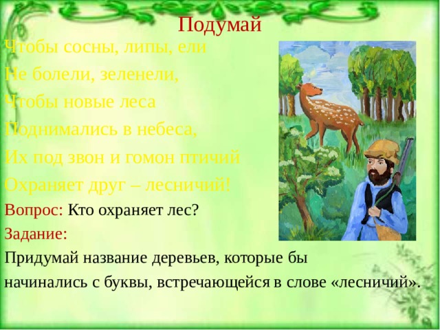 Подумай Чтобы сосны, липы, ели Не болели, зеленели, Чтобы новые леса Поднимались в небеса, Их под звон и гомон птичий Охраняет друг – лесничий! Вопрос: Кто охраняет лес? Задание: Придумай название деревьев, которые бы начинались с буквы, встречающейся в слове «лесничий». 
