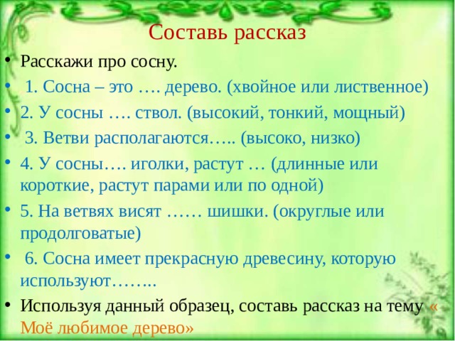 Составь рассказ Расскажи про сосну.  1. Сосна – это …. дерево. (хвойное или лиственное) 2. У сосны …. ствол. (высокий, тонкий, мощный)  3. Ветви располагаются….. (высоко, низко) 4. У сосны…. иголки, растут … (длинные или короткие, растут парами или по одной) 5. На ветвях висят …… шишки. (округлые или продолговатые)  6. Сосна имеет прекрасную древесину, которую используют…….. Используя данный образец, составь рассказ на тему « Моё любимое дерево» 