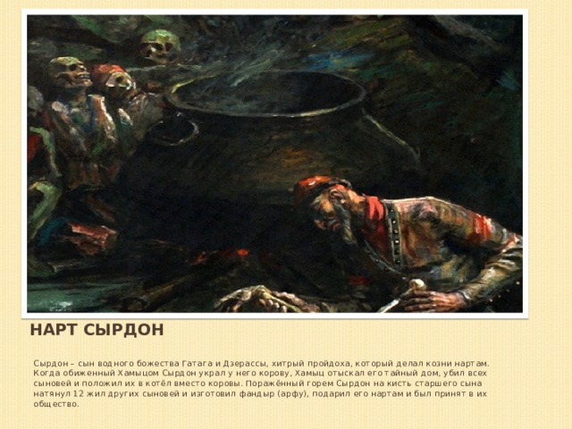 Нарт Сырдон Сырдон – сын водного божества Гатага и Дзерассы, хитрый пройдоха, который делал козни нартам. Когда обиженный Хамыцом Сырдон украл у него корову, Хамыц отыскал его тайный дом, убил всех сыновей и положил их в котёл вместо коровы. Поражённый горем Сырдон на кисть старшего сына натянул 12 жил других сыновей и изготовил фандыр (арфу), подарил его нартам и был принят в их общество. 