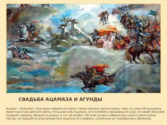 Свадьба Ацамаза и Агунды Ацамаз – музыкант, под звуки свирели которого таяли ледники, рассыпались горы, из укрытий выходили животные и расцветали цветы. Услышав игру Ацамаза, его полюбила красавица Агунда, но своей просьбой подарить свирель обидела Ацамаза, и тот ее разбил. Об этом узнали небожители и выступили в роли сватов, на свадьбе Агунда возвратила Ацамазу его свирель, склеенную из подобранных обломков. 
