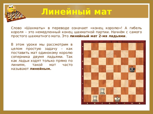 Линейный мат Слово «Шахматы» в переводе означает «конец королю»! А гибель короля – это немедленный конец шахматной партии. Начнём с самого простого шахматного мата. Это  линейный мат 2-мя ладьями . В этом уроке мы рассмотрим в целом простую задачу – как поставить мат одинокому королю соперника двумя ладьями. Так как ладьи ходят только прямо по линиям, такой мат часто называют линейным.