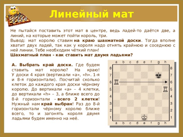 Линейный мат Не пытайся поставить этот мат в центре, ведь ладей-то даётся две, а линий, на которые может пойти король, три. Вывод: мат королю ставим  на краю шахматной доски . Тогда вполне хватит двух ладей, так как у короля надо отнять крайнюю и соседнюю с ней линии. Тебе необходим чёткий план! Шахматный план - как ставить мат двумя ладьями? А. Выбрать край доски.  Где будем ставить мат королю? На краю!  У доски 4 края (вертикали «a», «h». 1-я и 8-я горизонтали). Посчитай сколько клеток до каждого края доски чёрному королю. До вертикали «a» – 4 клетки, до вертикали «h» – 3, а ближе всего до 8-й горизонтали –  всего 2 клетки !  Нужный нам  край выбран ! Раз до 8-й горизонтали чёрному королю ближе всего, то и загонять короля двумя ладьями будем именно на неё.