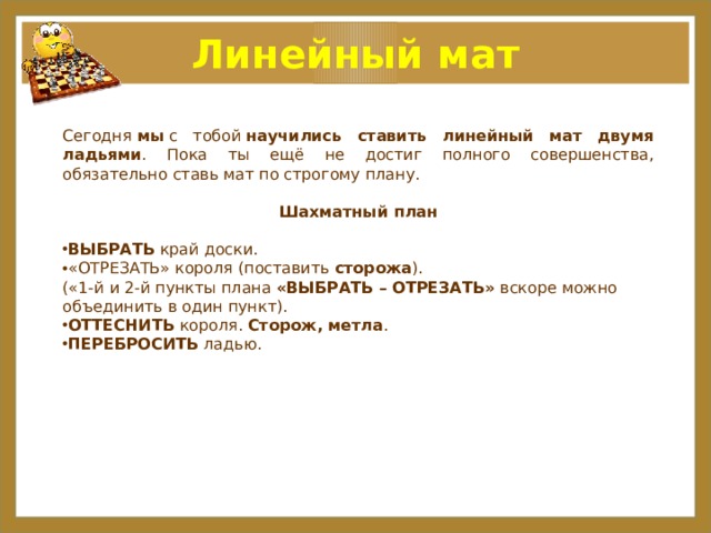 Линейный мат Сегодня  мы  с тобой  научились ставить линейный мат двумя ладьями . Пока ты ещё не достиг полного совершенства, обязательно ставь мат по строгому плану. Шахматный план ВЫБРАТЬ  край доски. «ОТРЕЗАТЬ» короля (поставить  сторожа ).  («1-й и 2-й пункты плана  «ВЫБРАТЬ – ОТРЕЗАТЬ»  вскоре можно объединить в один пункт).