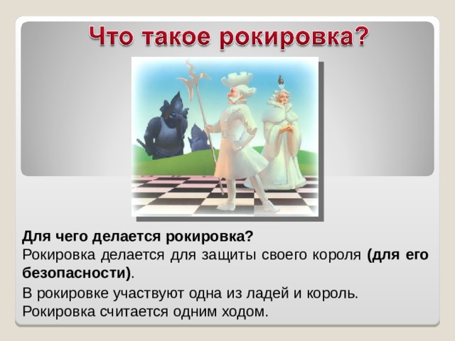 Для чего делается рокировка? Рокировка делается для защиты своего короля (для его безопасности) . В рокировке участвуют одна из ладей и король. Рокировка считается одним ходом.