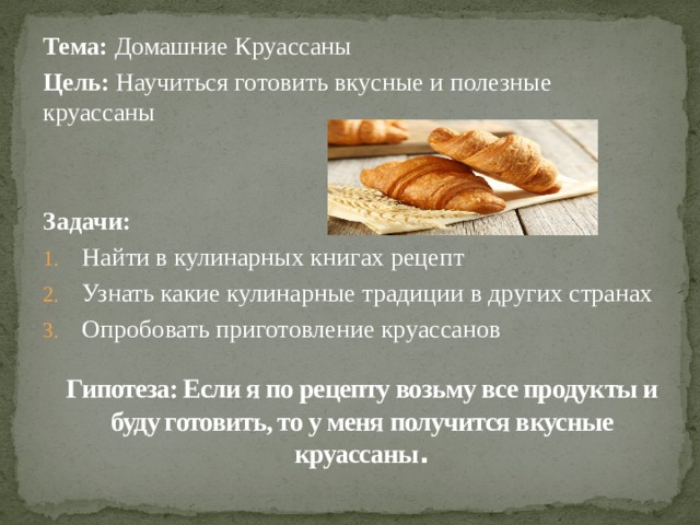 Тема: Домашние Круассаны Цель: Научиться готовить вкусные и полезные круассаны   Задачи: Найти в кулинарных книгах рецепт Узнать какие кулинарные традиции в других странах Опробовать приготовление круассанов Гипотеза: Если я по рецепту возьму все продукты и буду готовить, то у меня получится вкусные круассаны .   