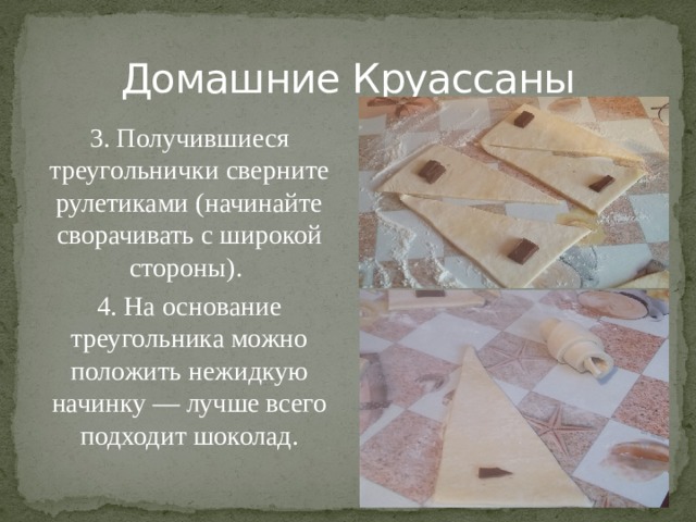 Домашние Круассаны 3. Получившиеся треугольнички сверните рулетиками (начинайте сворачивать с широкой стороны). 4. На основание треугольника можно положить нежидкую начинку — лучше всего подходит шоколад.   