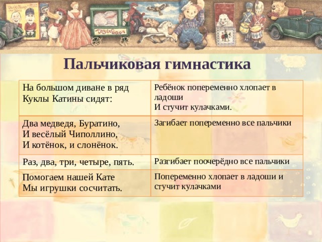 Пальчиковая гимнастика На большом диване в ряд Куклы Катины сидят: Ребёнок попеременно хлопает в ладоши Два медведя, Буратино, И стучит кулачками. И весёлый Чиполлино, Загибает попеременно все пальчики Раз, два, три, четыре, пять. И котёнок, и слонёнок. Разгибает поочерёдно все пальчики Помогаем нашей Кате Мы игрушки сосчитать. Попеременно хлопает в ладоши и стучит кулачками 