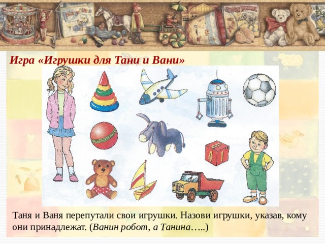 Игра «Игрушки для Тани и Вани»    Таня и Ваня перепутали свои игрушки. Назови игрушки, указав, кому они принадлежат. ( Ванин робот, а Танина …..) 