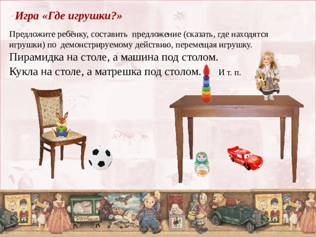 Игра «Где игрушки?» Предложите ребёнку, составить предложение (сказать, где находятся игрушки) по демонстрируемому действию, перемещая игрушку. Пирамидка на столе, а машина под столом.  Кукла на столе, а матрешка под столом. И т. п.   