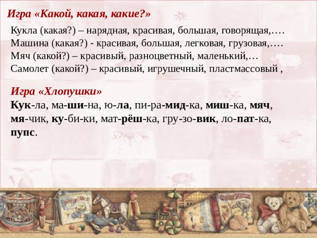 Игра «Какой, какая, какие?»    Кукла (какая?) – нарядная, красивая, большая, говорящая,….  Машина (какая?) - красивая, большая, легковая, грузовая,….  Мяч (какой?) – красивый, разноцветный, маленький,…  Самолет (какой?) – красивый, игрушечный, пластмассовый , Игра «Хлопушки» Кук -ла, ма- ши -на, ю- ла , пи-ра -мид -ка, миш -ка, мяч , мя -чик, ку -би-ки, мат- рёш -ка, гру-зо- вик , ло- пат -ка, пупс . 