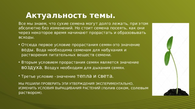 Актуальность темы. Все мы знаем, что сухие семена могут долго лежать, при этом абсолютно без изменений. Но стоит семена посеять, как они через некоторое время начинают прорастать и образовывать всходы. Отсюда первое условие прорастания семян-это значение воды. Вода необходима семенам для набухания и растворения питательных веществ семени. Вторым условием прорастания семян является значение воздуха. Воздух необходим для дыхания семян. Третье условие –значение тепла и света. МЫ РЕШИЛИ ПРОВЕРИТЬ ЭТИ УТВЕРЖДЕНИЯ ЭКСПЕРИМЕНТАЛЬНО, ИЗМЕНИТЬ УСЛОВИЯ ВЫРАЩИВАНИЯ РАСТЕНИЙ ( полив соком, солевым раствором ).  