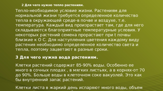 2 Для чего нужно тепло растениям . Тепло-необходимое условие жизни. Растениям для нормальной жизни требуется определенное количество тепла в окружающей среде-в почве и воздухе, т.е. температура. Каждый вид произрастает там, где для него складываются благоприятные температурные условия. У некоторых растений семена прорастают при t почвы близкие к О С. Для наступления цветения каждому виду растения необходимо определенное количество света и тепла, поэтому зацветают в разные сроки. 3 Для чего нужна вода растениям. Клетки растений содержат 85-90% воды. Особенно ее много в сочных плодах , в мягких листьях, а в корнях-от 70 до 90%. Больше воды в клеточном соке вакуолей. Это как бы внутренний запас растений. Клетки листа в жаркий день испаряют много воды, объем вакуолей уменьшается, оболочки клеток теряют упругость. Лист увядает и повисает. 