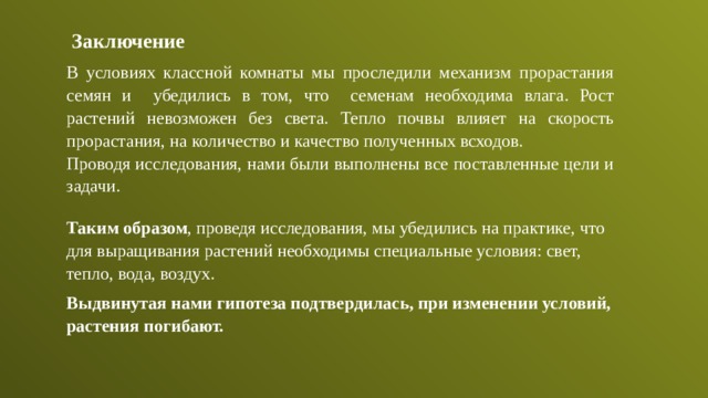  Заключение В условиях классной комнаты мы проследили механизм прорастания семян и убедились в том, что семенам необходима влага. Рост растений невозможен без света. Тепло почвы влияет на скорость прорастания, на количество и качество полученных всходов. Проводя исследования, нами были выполнены все поставленные цели и задачи. Таким образом , проведя исследования, мы убедились на практике, что для выращивания растений необходимы специальные условия: свет, тепло, вода, воздух. Выдвинутая нами гипотеза подтвердилась, при изменении условий, растения погибают. 