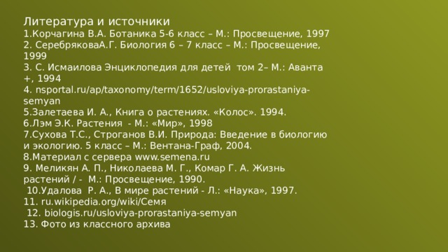 Литература и источники 1.Корчагина В.А. Ботаника 5-6 класс – М.: Просвещение, 1997 2. СеребряковаА.Г. Биология 6 – 7 класс – М.: Просвещение, 1999 3. С. Исмаилова Энциклопедия для детей том 2– М.: Аванта +, 1994 4. nsportal.ru/ap/taxonomy/term/1652/usloviya-prorastaniya-semyan 5.Залетаева И. А., Книга о растениях. «Колос». 1994. 6.Лэм Э.К. Растения - М.: «Мир», 1998 7.Сухова Т.С., Строганов В.И. Природа: Введение в биологию и экологию. 5 класс – М.: Вентана-Граф, 2004. 8.Материал с сервера www.semena.ru 9. Меликян А. П., Николаева М. Г., Комар Г. А. Жизнь растений / - М.: Просвещение, 1990.  10.Удалова Р. А., В мире растений - Л.: «Наука», 1997. 11. ru.wikipedia.org/wiki/Семя  12. biologis.ru/usloviya-prorastaniya-semyan 13. Фото из классного архива 