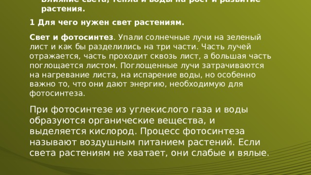 Влияние света, тепла и воды на рост и развитие растения. 1 Для чего нужен свет растениям. Свет и фотосинтез . Упали солнечные лучи на зеленый лист и как бы разделились на три части. Часть лучей отражается, часть проходит сквозь лист, а большая часть поглощается листом. Поглощенные лучи затрачиваются на нагревание листа, на испарение воды, но особенно важно то, что они дают энергию, необходимую для фотосинтеза. При фотосинтезе из углекислого газа и воды образуются органические вещества, и выделяется кислород. Процесс фотосинтеза называют воздушным питанием растений. Если света растениям не хватает, они слабые и вялые. 