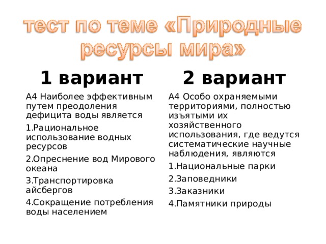 1 вариант 2 вариант А4 Наиболее эффективным путем преодоления дефицита воды является А4 Особо охраняемыми территориями, полностью изъятыми их хозяйственного использования, где ведутся систематические научные наблюдения, являются Рациональное использование водных ресурсов Опреснение вод Мирового океана Транспортировка айсбергов Сокращение потребления воды населением Национальные парки Заповедники Заказники Памятники природы 