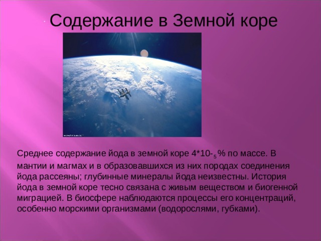  Содержание в Земной коре . Среднее содержание йода в земной коре 4*10- 5 % по массе. В мантии и магмах и в образовавшихся из них породах соединения йода рассеяны; глубинные минералы йода неизвестны. История йода в земной коре тесно связана с живым веществом и биогенной миграцией. В биосфере наблюдаются процессы его концентраций, особенно морскими организмами (водорослями, губками). 