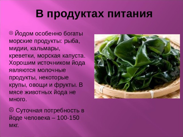 В продуктах питания  Йодом особенно богаты морские продукты: рыба, мидии, кальмары, креветки, морская капуста. Хорошим источником йода являются молочные продукты, некоторые крупы, овощи и фрукты. В мясе животных йода не много.  Суточная потребность в йоде человека – 100-150 мкг. 