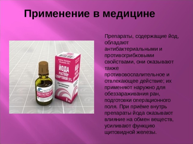 Применение в медицине Препараты, содержащие йод, обладают антибактериальными и противогрибковыми свойствами, они оказывают также противовоспалительное и отвлекающее действие; их применяют наружно для обеззараживания ран, подготовки операционного поля. При приёме внутрь препараты йода оказывают влияние на обмен веществ, усиливают функцию щитовидной железы. 