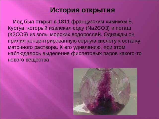  История открытия  Иод был открыт в 1811 французским химиком Б. Куртуа, который извлекал соду (Na2CO3) и поташ (К2СО3) из золы морских водорослей. Однажды он прилил концентрированную серную кислоту к остатку маточного раствора. К его удивлению, при этом наблюдалось выделение фиолетовых паров какого-то нового вещества 