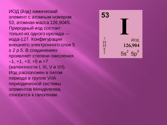 ИОД (йод) химический элемент с атомным номером 53, атомная масса 126,9045. Природный иод состоит только из одного нуклида — иода-127. Конфигурация внешнего электронного слоя 5 s  2  p  5 . В соединениях проявляет степени окисления –1, +1, +3, +5 и +7 (валентности I, III, V и VII). Иод расположен в пятом периоде в группе VIIА периодической системы элементов Менделеева, относится к галогенам. 