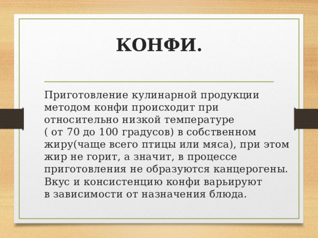 КОНФИ.   Приготовление кулинарной продукции методом конфи происходит при относительно низкой температуре ( от 70 до 100 градусов) в собственном жиру(чаще всего птицы или мяса), при этом жир не горит, а значит, в процессе приготовления не образуются канцерогены. Вкус и консистенцию конфи варьируют в зависимости от назначения блюда. 