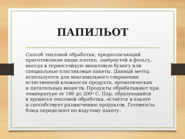 ПАПИЛЬОТ Способ тепловой обработки, предполагающий приготовление пищи плотно, завёрнутой в фольгу, иногда в термостойкую виниловую бумагу или специальные пластиковые пакеты. Данный метод используется для максимального сохранения естественной влажности продукта, ароматических и питательных веществ. Продукты обрабатывают при температуре от 180 до 200 0  С. Пар, образующийся в процессе тепловой обработки, остаётся в пакете и способствует размягчению продуктов. Готовность блюд определяют по вздутому пакету. 