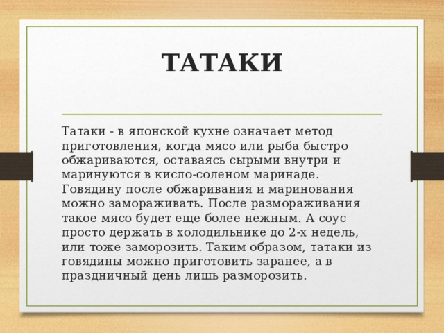 ТАТАКИ   Татаки - в японской кухне означает метод приготовления, когда мясо или рыба быстро обжариваются, оставаясь сырыми внутри и маринуются в кисло-соленом маринаде. Говядину после обжаривания и маринования можно замораживать. После размораживания такое мясо будет еще более нежным. А соус просто держать в холодильнике до 2-х недель, или тоже заморозить. Таким образом, татаки из говядины можно приготовить заранее, а в праздничный день лишь разморозить. 