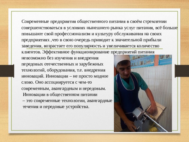 Современные предприятия общественного питания в своём стремлении совершенствоваться в условиях нынешнего рынка услуг питания, всё больше повышают свой профессионализм и культуру обслуживания на своих предприятиях ,что в свою очередь приводит к значительной прибыли заведения, возрастает его популярность и увеличивается количество клиентов. Эффективное функционирование предприятий питания невозможно без изучения и внедрения передовых отечественных и зарубежных технологий, оборудования, т.е. внедрения инноваций.  Инновации – не просто модное слово. Оно ассоциируется с чем-то современным, авангардным и передовым.  Инновации в общественном питании – это современные технологии, авангардные  течения и передовые устройства. 