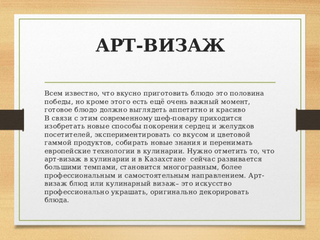 АРТ-ВИЗАЖ   Всем известно, что вкусно приготовить блюдо это половина  победы, но кроме этого есть ещё очень важный момент,  готовое блюдо должно выглядеть аппетитно и красиво  В связи с этим современному шеф-повару приходится изобретать новые способы покорения сердец и желудков посетителей, экспериментировать со вкусом и цветовой гаммой продуктов, собирать новые знания и перенимать европейские технологии в кулинарии. Нужно отметить то, что арт-визаж в кулинарии и в Казахстане сейчас развивается большими темпами, становится многогранным, более профессиональным и самостоятельным направлением. Арт-визаж блюд или кулинарный визаж– это искусство профессионально украшать, оригинально декорировать блюда. 