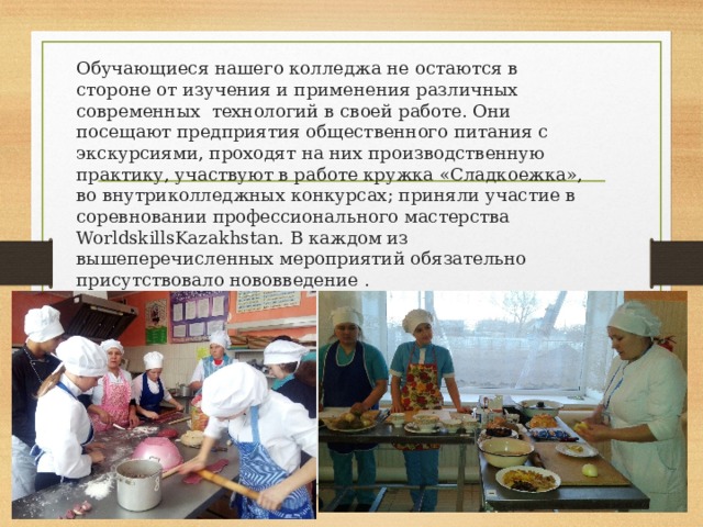 Обучающиеся нашего колледжа не остаются в стороне от изучения и применения различных современных технологий в своей работе. Они посещают предприятия общественного питания с экскурсиями, проходят на них производственную практику, участвуют в работе кружка «Сладкоежка», во внутриколледжных конкурсах; приняли участие в соревновании профессионального мастерства WorldskillsKazakhstan. В каждом из вышеперечисленных мероприятий обязательно присутствовало нововведение . 