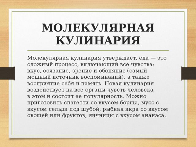 МОЛЕКУЛЯРНАЯ КУЛИНАРИЯ Молекулярная кулинария утверждает, еда — это сложный процесс, включающий все чувства: вкус, осязание, зрение и обоняние (самый мощный источник воспоминаний), а также восприятие себя и память. Новая кулинария воздействует на все органы чувств человека, в этом и состоит ее популярность. Можно приготовить спагетти со вкусом борща, мусс с вкусом сельди под шубой, рыбная икра со вкусом овощей или фруктов, яичницы с вкусом ананаса. 