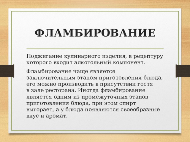 ФЛАМБИРОВАНИЕ Поджигание кулинарного изделия, в рецептуру которого входит алкогольный компонент. Фламбирование чаще является заключительным этапом приготовления блюда, его можно производить в присутствии гостя в зале ресторана. Иногда фламбирование является одним из промежуточных этапов приготовления блюда, при этом спирт выгорает, а у блюда появляются своеобразные вкус и аромат. 