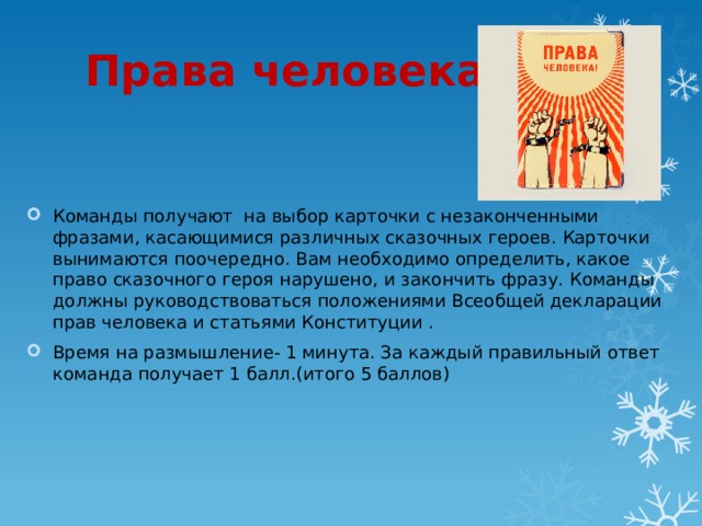 Права человека .   Команды получают на выбор карточки с незаконченными фразами, касающимися различных сказочных героев. Карточки вынимаются поочередно. Вам необходимо определить, какое право сказочного героя нарушено, и закончить фразу. Команды должны руководствоваться положениями Всеобщей декларации прав человека и статьями Конституции . Время на размышление- 1 минута. За каждый правильный ответ команда получает 1 балл.(итого 5 баллов) 